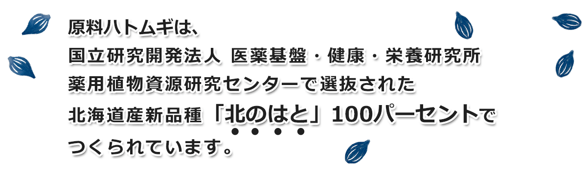 原料ハトムギは、独立行政法人 医薬基盤研究所 薬用植物資源研究センターで選抜された北海道産新品種「北のはと」100パーセントでつくられています。